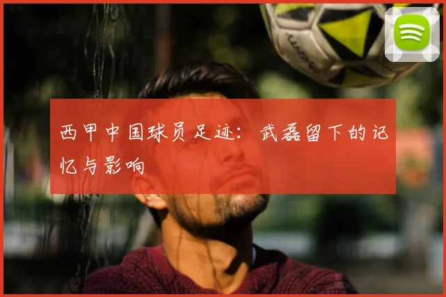 西甲中国球员足迹:武磊留下的记忆与影响