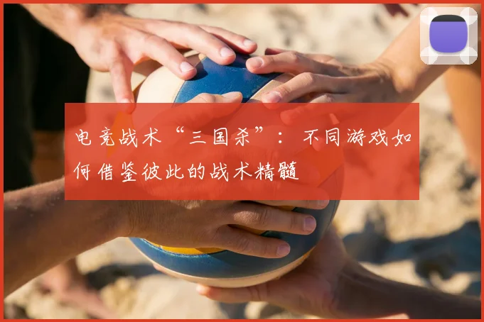 电竞战术“三国杀”：不同游戏如何借鉴彼此的战术精髓