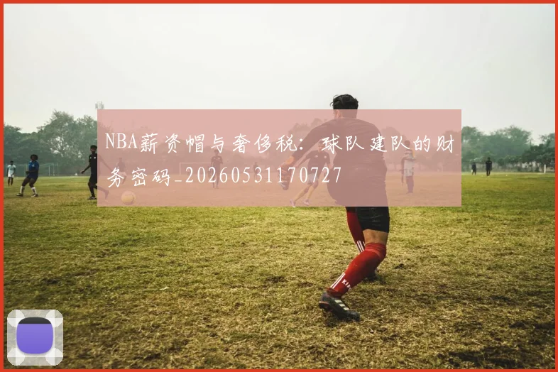 NBA薪资帽与奢侈税:球队建队的财务密码_20260531170727