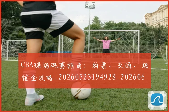 CBA现场观赛指南:购票、交通、场馆全攻略_20260523194928_20260606165242