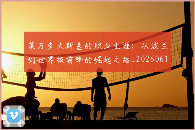 莱万多夫斯基的职业生涯：从波兰到世界级前锋的崛起之路_20260610170132
