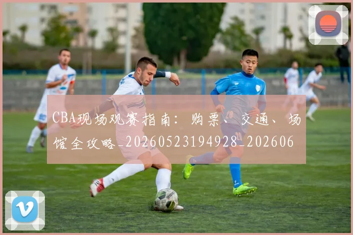 CBA现场观赛指南:购票、交通、场馆全攻略_20260523194928_20260606165242