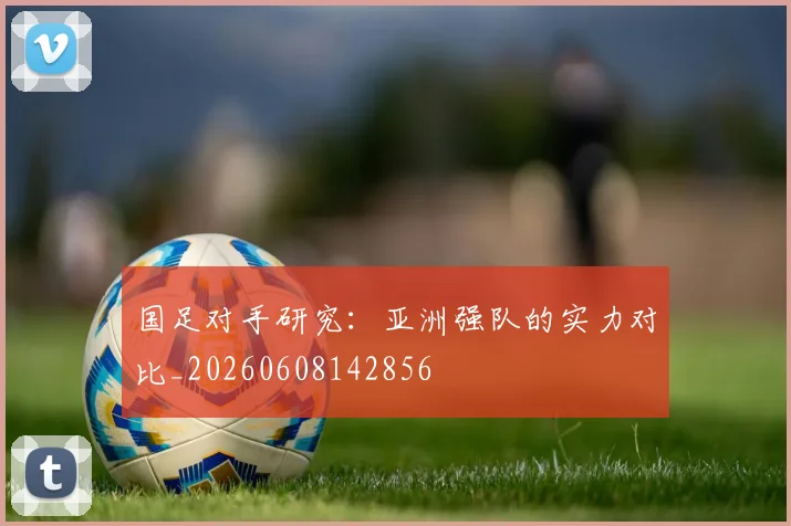 国足对手研究：亚洲强队的实力对比_20260608142856