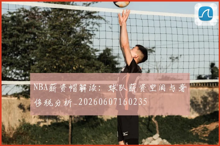 NBA薪资帽解读：球队薪资空间与奢侈税分析_20260607160235