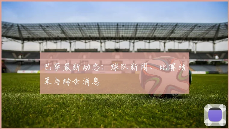 巴萨最新动态:球队新闻、比赛结果与转会消息