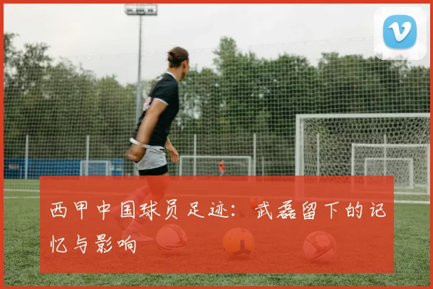 西甲中国球员足迹:武磊留下的记忆与影响